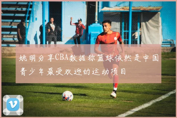 姚明分享CBA数据称篮球依然是中国青少年最受欢迎的运动项目