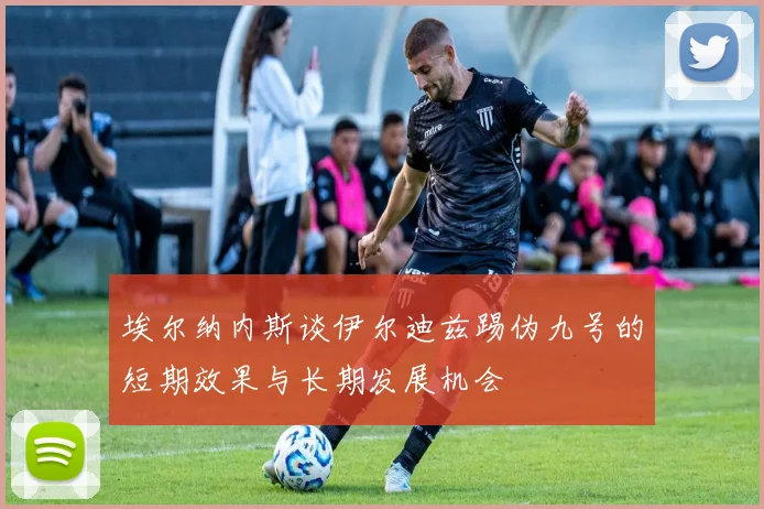 埃尔纳内斯谈伊尔迪兹踢伪九号的短期效果与长期发展机会