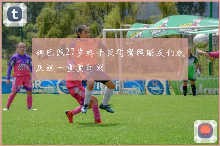 姆巴佩27岁终于获得驾照朋友们欢庆这一重要时刻