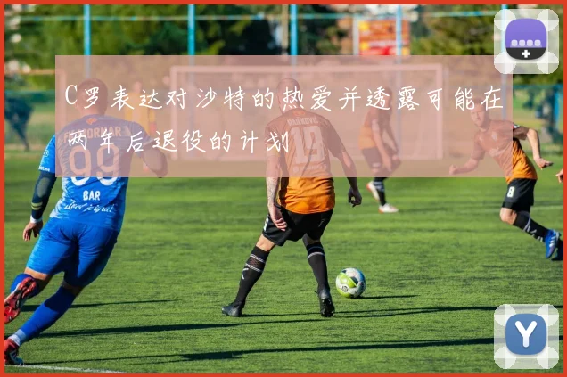 C罗表达对沙特的热爱并透露可能在两年后退役的计划
