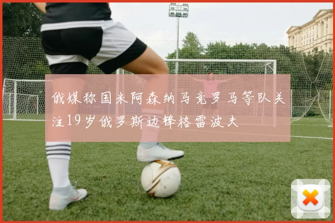 俄媒称国米阿森纳马竞罗马等队关注19岁俄罗斯边锋格雷波夫