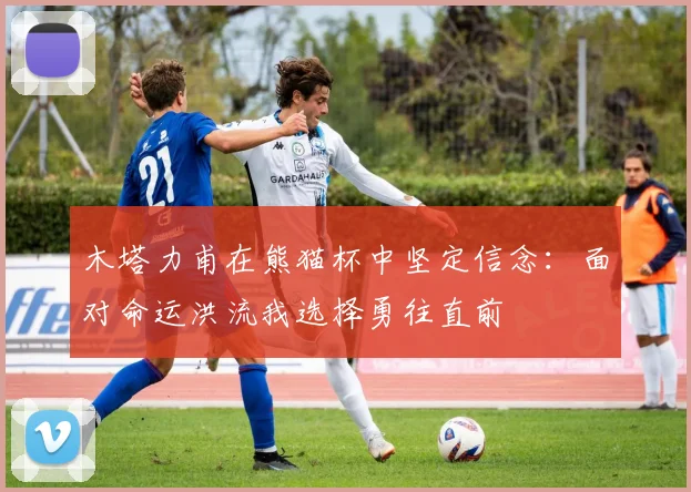 木塔力甫在熊猫杯中坚定信念：面对命运洪流我选择勇往直前