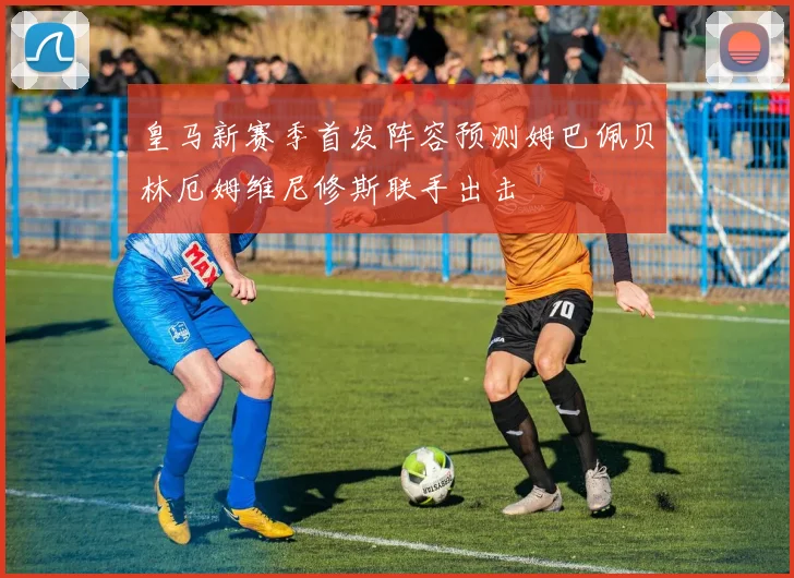 皇马新赛季首发阵容预测姆巴佩贝林厄姆维尼修斯联手出击