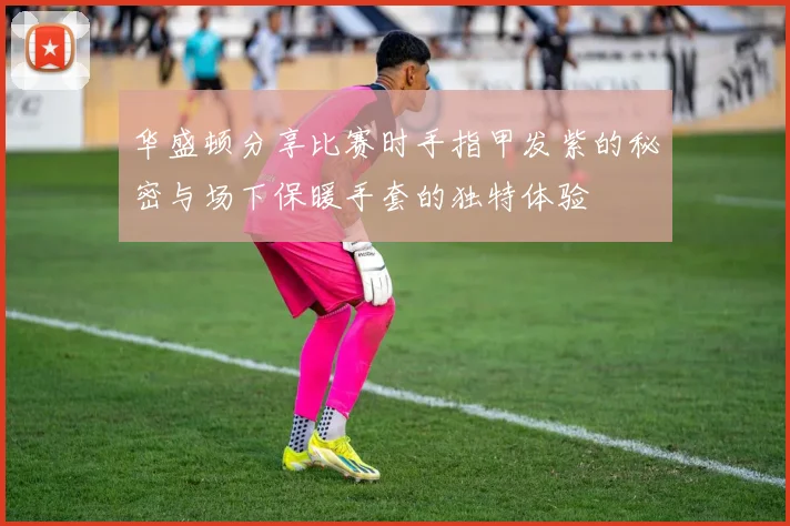 华盛顿分享比赛时手指甲发紫的秘密与场下保暖手套的独特体验