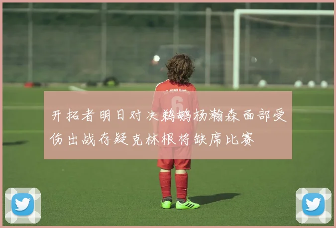 开拓者明日对决鹈鹕杨瀚森面部受伤出战存疑克林根将缺席比赛