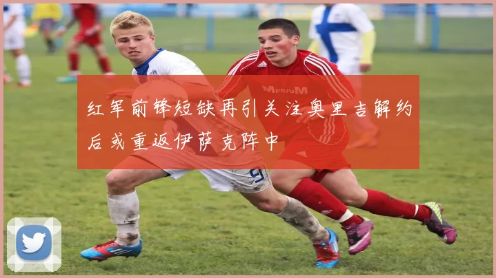 红军前锋短缺再引关注奥里吉解约后或重返伊萨克阵中
