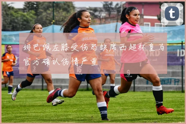 姆巴佩左膝受伤恐缺席西超杯皇马官方确认伤情严重