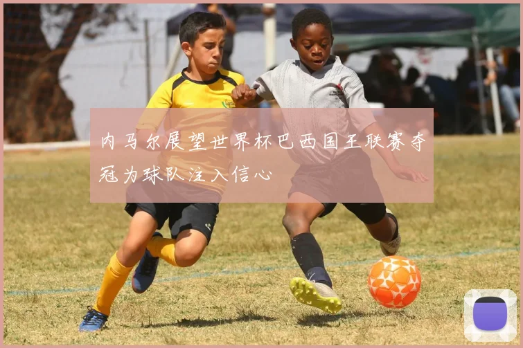 内马尔展望世界杯巴西国王联赛夺冠为球队注入信心