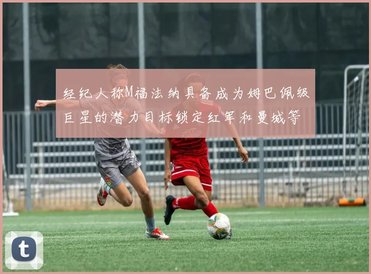 经纪人称M福法纳具备成为姆巴佩级巨星的潜力目标锁定红军和曼城等豪门