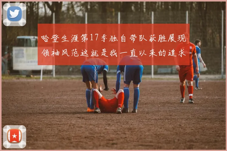 哈登生涯第17季独自带队获胜展现领袖风范这就是我一直以来的追求