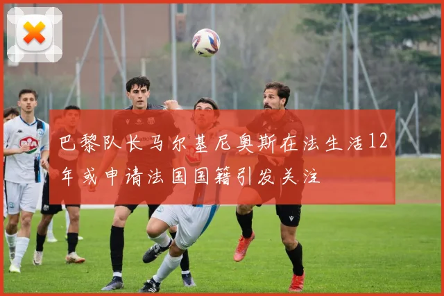 巴黎队长马尔基尼奥斯在法生活12年或申请法国国籍引发关注