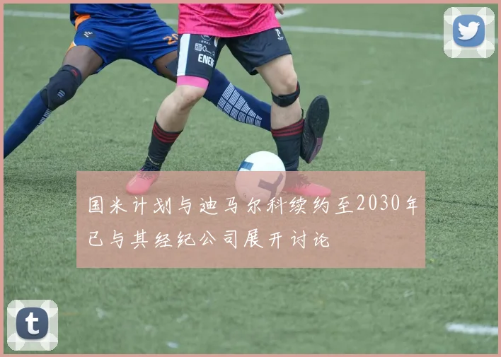 国米计划与迪马尔科续约至2030年已与其经纪公司展开讨论