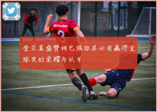 登贝莱盛赞姆巴佩称其必将赢得金球奖的荣耀与认可