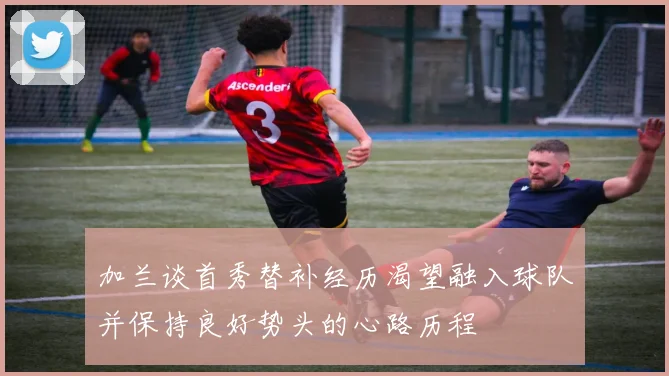 加兰谈首秀替补经历渴望融入球队并保持良好势头的心路历程