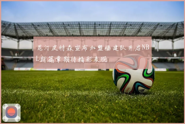 昆汀皮特森宣布加盟福建队开启NBL新篇章期待精彩表现
