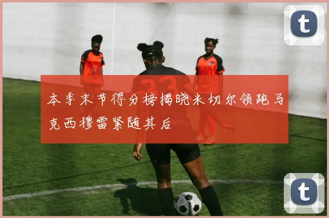 本季末节得分榜揭晓米切尔领跑马克西穆雷紧随其后