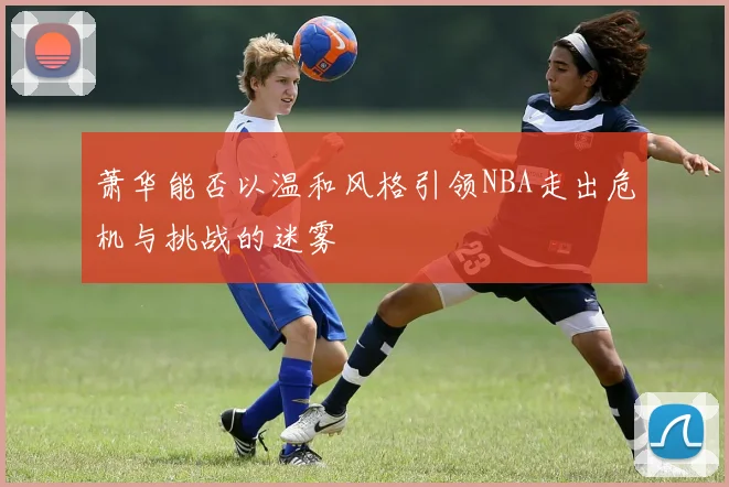 萧华能否以温和风格引领NBA走出危机与挑战的迷雾