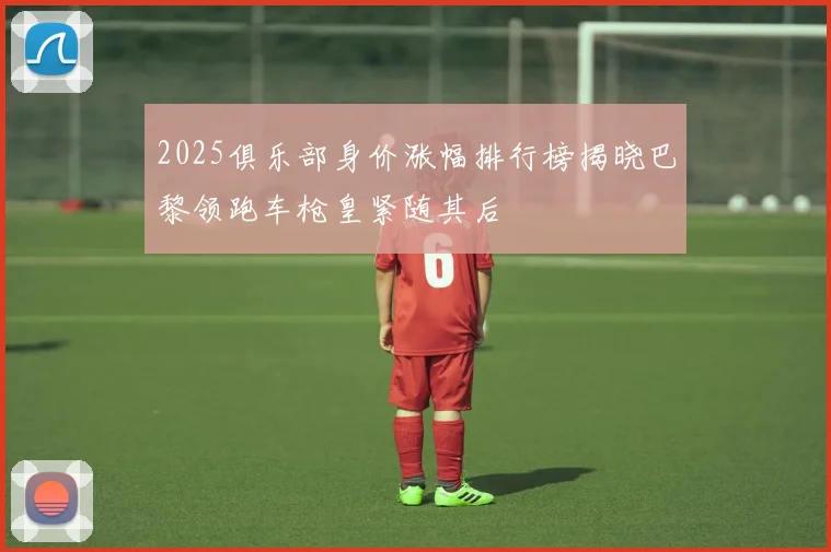 2025俱乐部身价涨幅排行榜揭晓巴黎领跑车枪皇紧随其后