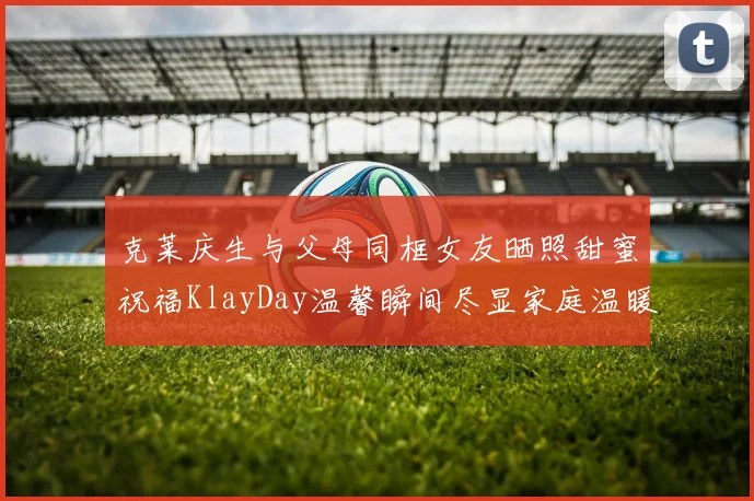 克莱庆生与父母同框女友晒照甜蜜祝福KlayDay温馨瞬间尽显家庭温暖