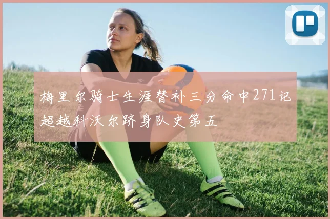 梅里尔骑士生涯替补三分命中271记超越科沃尔跻身队史第五