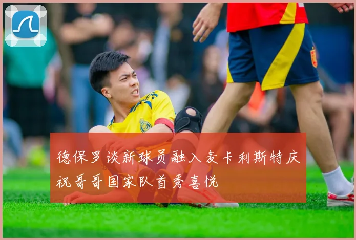 德保罗谈新球员融入麦卡利斯特庆祝哥哥国家队首秀喜悦