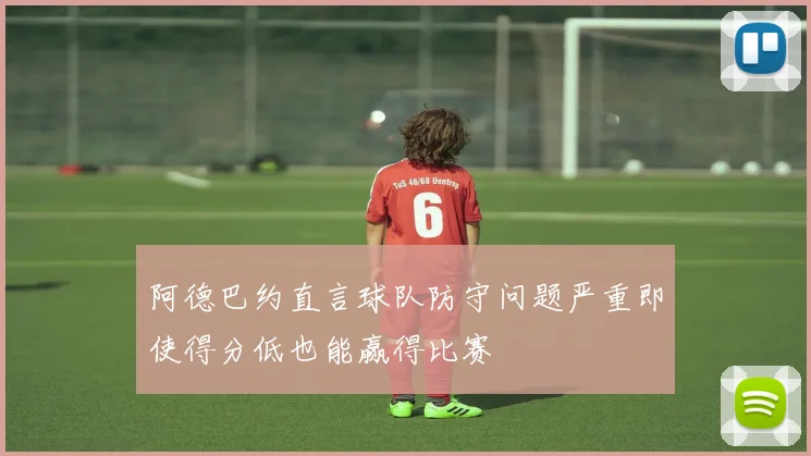 阿德巴约直言球队防守问题严重即使得分低也能赢得比赛